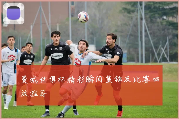 曼城世俱杯精彩瞬间集锦及比赛回放推荐